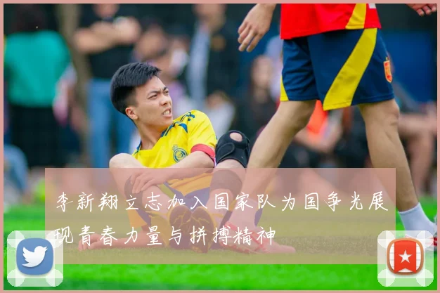 李新翔立志加入国家队为国争光展现青春力量与拼搏精神