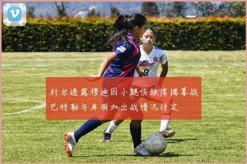 科尔透露穆迪因小腿伤缺席揭幕战巴特勒与库明加出战情况待定