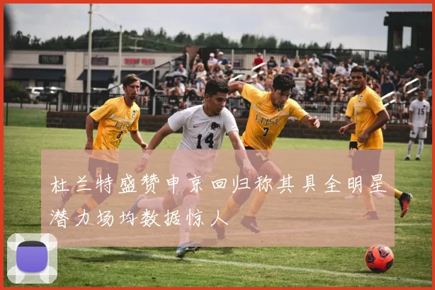 杜兰特盛赞申京回归称其具全明星潜力场均数据惊人