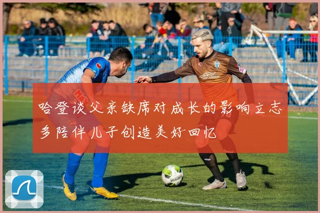 哈登谈父亲缺席对成长的影响立志多陪伴儿子创造美好回忆