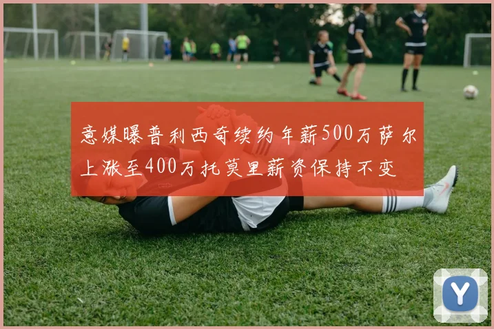 意媒曝普利西奇续约年薪500万萨尔上涨至400万托莫里薪资保持不变