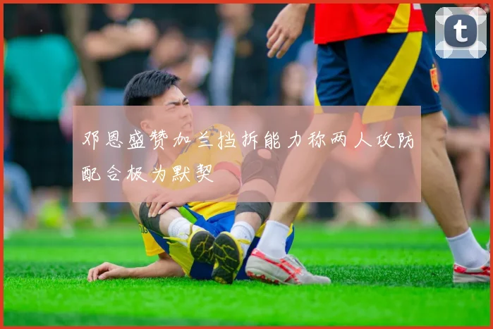 邓恩盛赞加兰挡拆能力称两人攻防配合极为默契