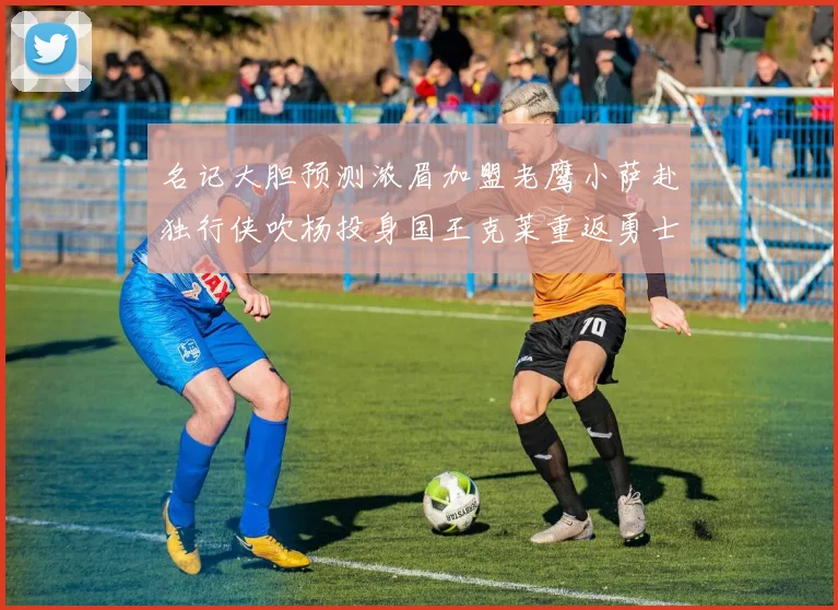 名记大胆预测浓眉加盟老鹰小萨赴独行侠吹杨投身国王克莱重返勇士