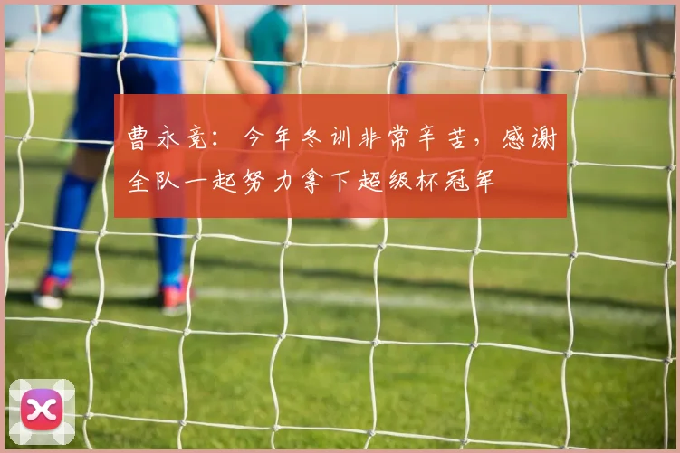 曹永竞：今年冬训非常辛苦，感谢全队一起努力拿下超级杯冠军