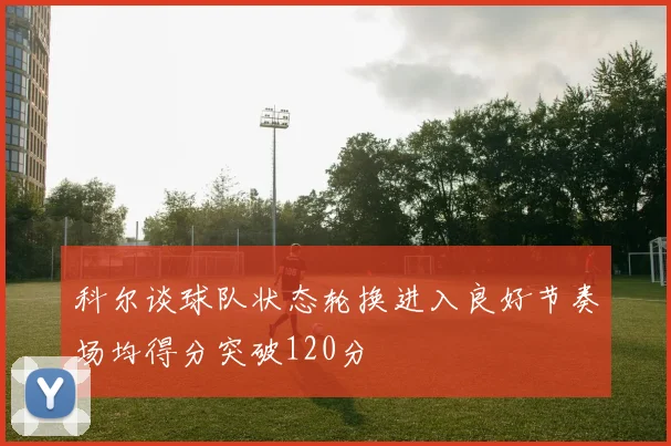 科尔谈球队状态轮换进入良好节奏场均得分突破120分