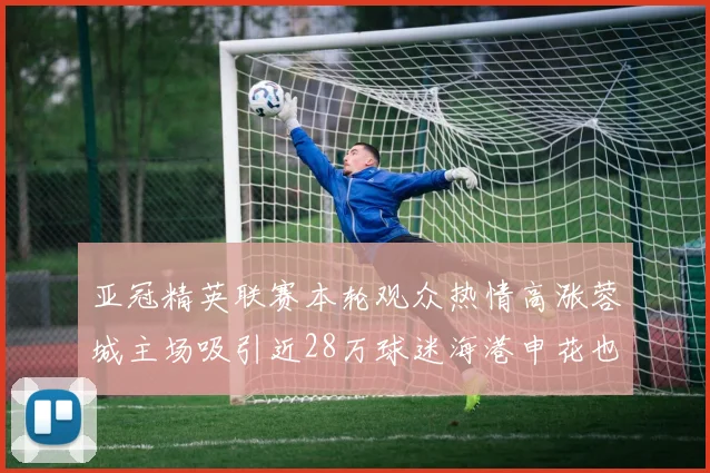 亚冠精英联赛本轮观众热情高涨蓉城主场吸引近28万球迷海港申花也超万人到场