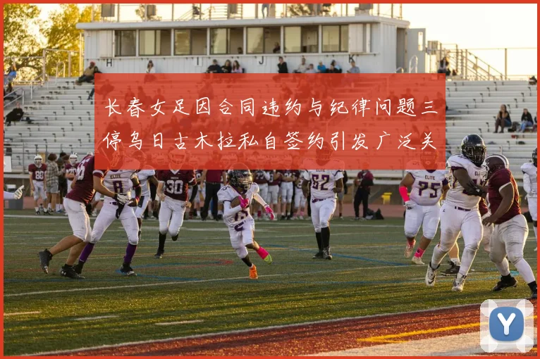 长春女足因合同违约与纪律问题三停乌日古木拉私自签约引发广泛关注