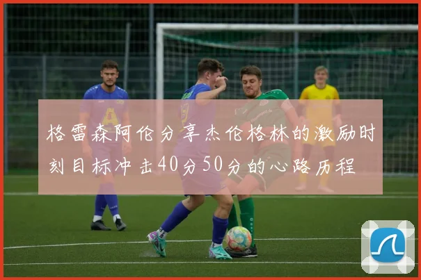格雷森阿伦分享杰伦格林的激励时刻目标冲击40分50分的心路历程