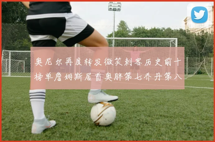奥尼尔再度转发微笑刺客历史前十榜单詹姆斯居首奥胖第七乔丹第八引热议