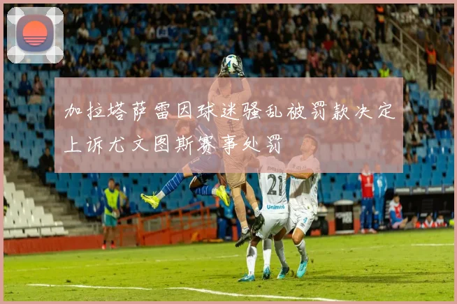 加拉塔萨雷因球迷骚乱被罚款决定上诉尤文图斯赛事处罚