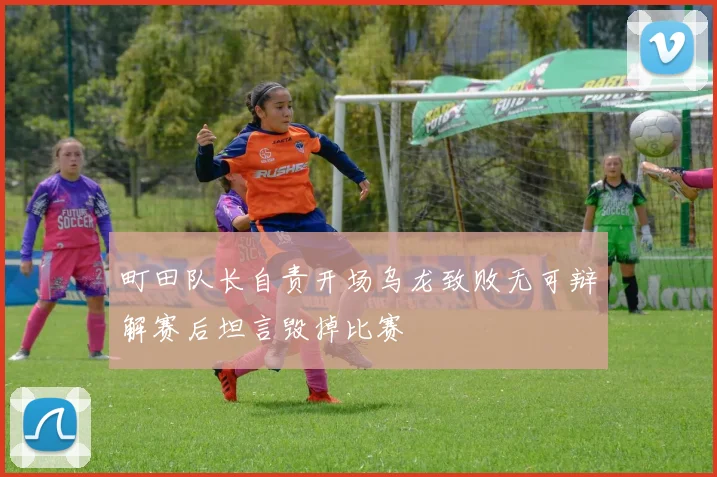 町田队长自责开场乌龙致败无可辩解赛后坦言毁掉比赛