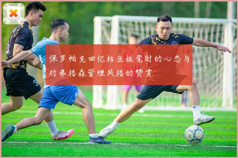 保罗帕克回忆枯坐板凳时的心态与对弗格森管理风格的赞赏