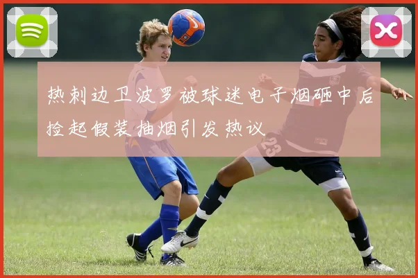 热刺边卫波罗被球迷电子烟砸中后捡起假装抽烟引发热议