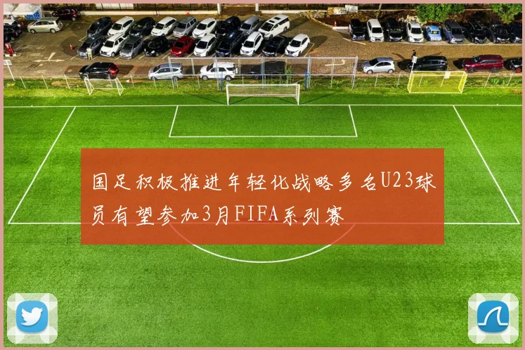 国足积极推进年轻化战略多名U23球员有望参加3月FIFA系列赛