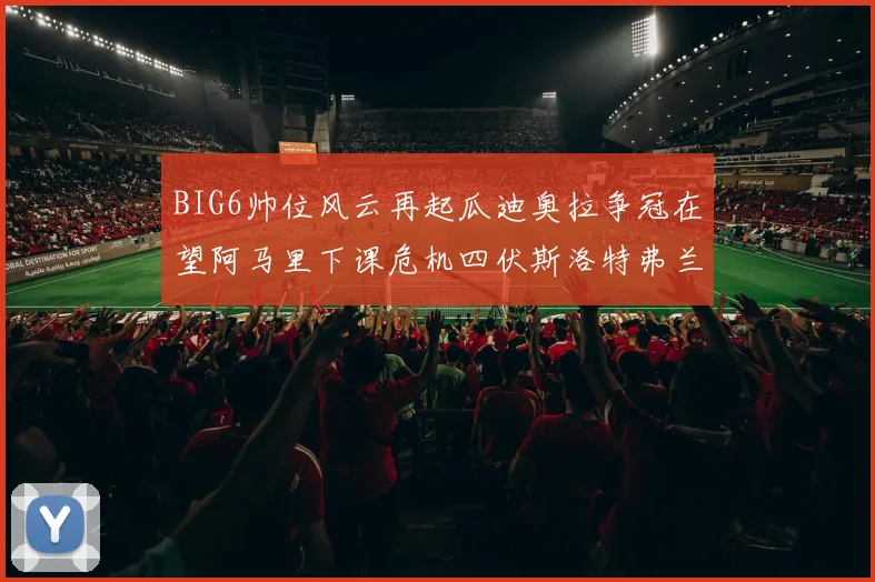 BIG6帅位风云再起瓜迪奥拉争冠在望阿马里下课危机四伏斯洛特弗兰克如坐针毡