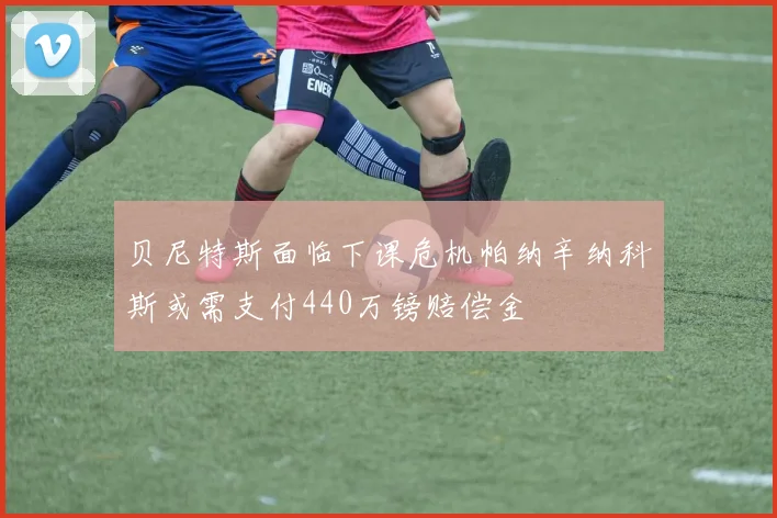贝尼特斯面临下课危机帕纳辛纳科斯或需支付440万镑赔偿金