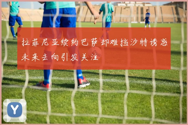 拉菲尼亚续约巴萨却难挡沙特诱惑未来去向引发关注