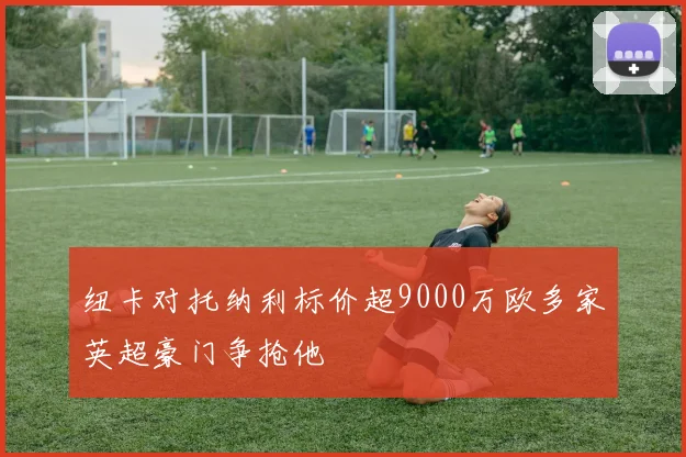 纽卡对托纳利标价超9000万欧多家英超豪门争抢他