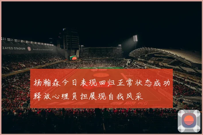 杨瀚森今日表现回归正常状态成功释放心理负担展现自我风采