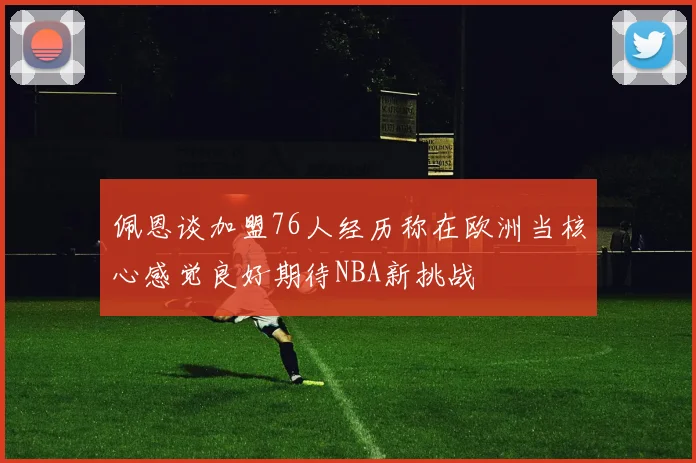 佩恩谈加盟76人经历称在欧洲当核心感觉良好期待NBA新挑战