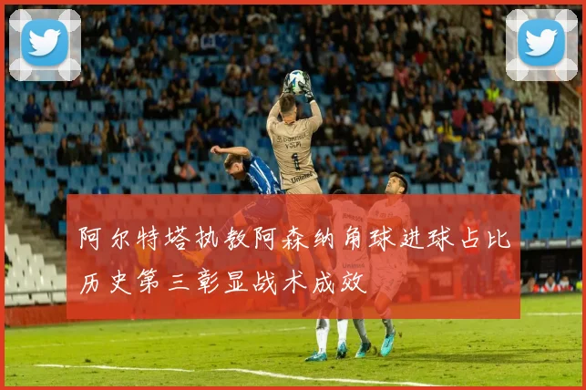 阿尔特塔执教阿森纳角球进球占比历史第三彰显战术成效
