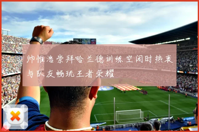 帅惟浩崇拜哈兰德训练空闲时热衷与队友畅玩王者荣耀