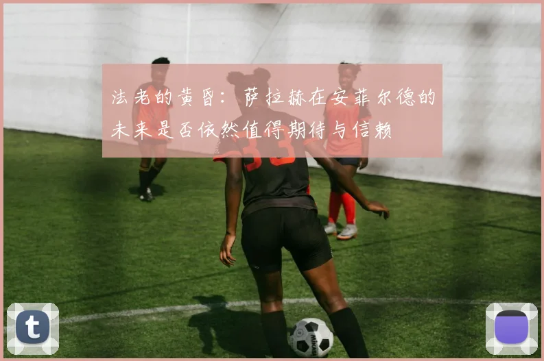 法老的黄昏：萨拉赫在安菲尔德的未来是否依然值得期待与信赖